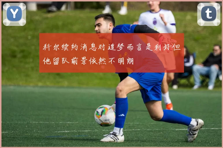 科尔续约消息对追梦而言是利好但他留队前景依然不明朗