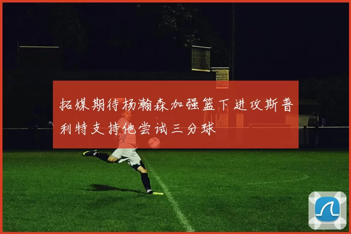 拓媒期待杨瀚森加强篮下进攻斯普利特支持他尝试三分球