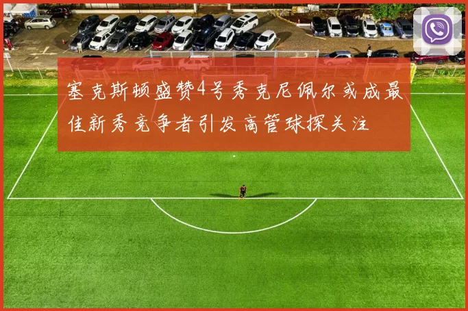 塞克斯顿盛赞4号秀克尼佩尔或成最佳新秀竞争者引发高管球探关注