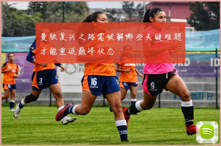 曼联复兴之路需破解哪些关键难题才能重返巅峰状态