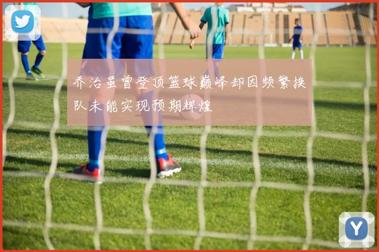 乔治虽曾登顶篮球巅峰却因频繁换队未能实现预期辉煌