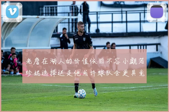 老詹在湖人的价值依旧不容小觑若珍妮选择送走他或许球队会更具竞争力